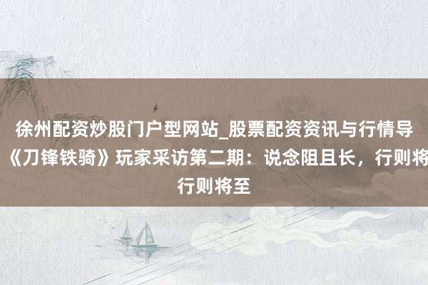 徐州配资炒股门户型网站_股票配资资讯与行情导航 《刀锋铁骑》玩家采访第二期：说念阻且长，行则将至