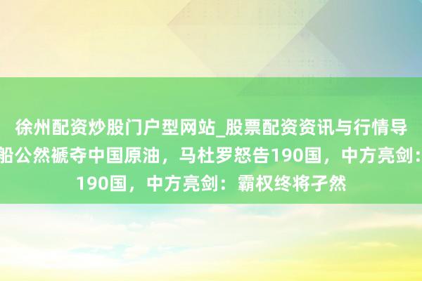 徐州配资炒股门户型网站_股票配资资讯与行情导航 好意思国战船公然褫夺中国原油，马杜罗怒告190国，中方亮剑：霸权终将孑然