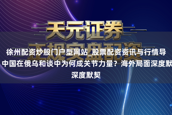 徐州配资炒股门户型网站_股票配资资讯与行情导航 中国在俄乌和谈中为何成关节力量？海外局面深度默契
