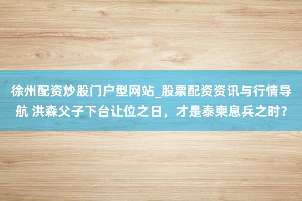 徐州配资炒股门户型网站_股票配资资讯与行情导航 洪森父子下台让位之日，才是泰柬息兵之时？