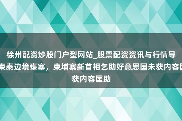 徐州配资炒股门户型网站_股票配资资讯与行情导航 柬泰边境壅塞，柬埔寨新首相乞助好意思国未获内容匡助