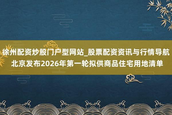 徐州配资炒股门户型网站_股票配资资讯与行情导航 北京发布2026年第一轮拟供商品住宅用地清单