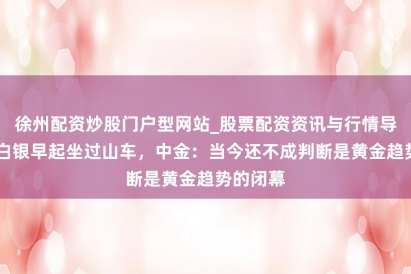 徐州配资炒股门户型网站_股票配资资讯与行情导航 黄金白银早起坐过山车，中金：当今还不成判断是黄金趋势的闭幕