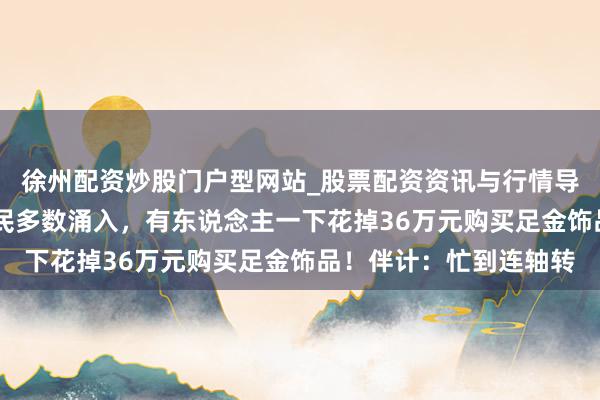徐州配资炒股门户型网站_股票配资资讯与行情导航 价钱大跌，广州市民多数涌入，有东说念主一下花掉36万元购买足金饰品！伴计：忙到连轴转
