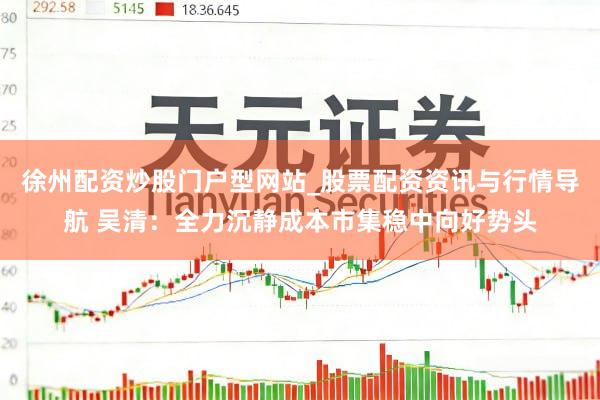 徐州配资炒股门户型网站_股票配资资讯与行情导航 吴清：全力沉静成本市集稳中向好势头