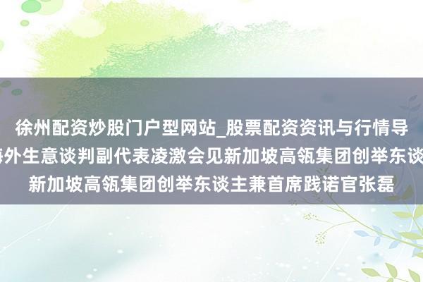 徐州配资炒股门户型网站_股票配资资讯与行情导航 商务部副部长兼海外生意谈判副代表凌激会见新加坡高瓴集团创举东谈主兼首席践诺官张磊