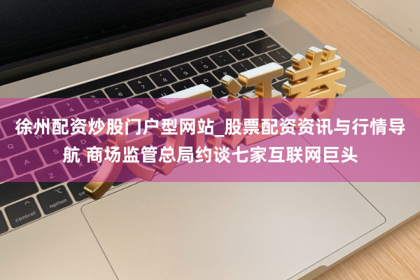 徐州配资炒股门户型网站_股票配资资讯与行情导航 商场监管总局约谈七家互联网巨头