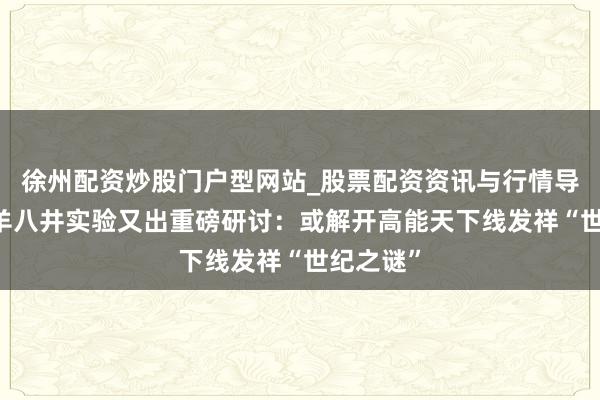 徐州配资炒股门户型网站_股票配资资讯与行情导航 西藏羊八井实验又出重磅研讨：或解开高能天下线发祥“世纪之谜”