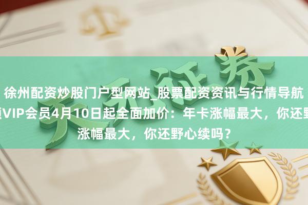 徐州配资炒股门户型网站_股票配资资讯与行情导航 腾讯视频VIP会员4月10日起全面加价：年卡涨幅最大，你还野心续吗？