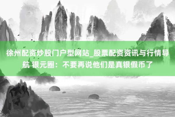 徐州配资炒股门户型网站_股票配资资讯与行情导航 银元圈：不要再说他们是真银假币了