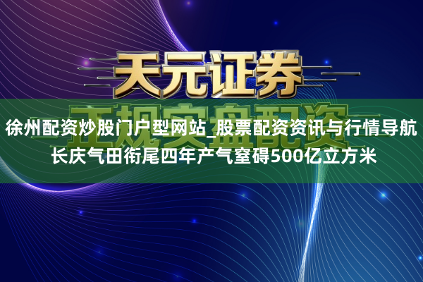 徐州配资炒股门户型网站_股票配资资讯与行情导航 长庆气田衔尾四年产气窒碍500亿立方米