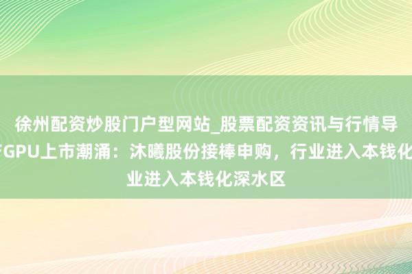 徐州配资炒股门户型网站_股票配资资讯与行情导航 国产GPU上市潮涌：沐曦股份接棒申购，行业进入本钱化深水区
