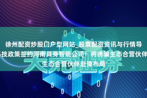 徐州配资炒股门户型网站_股票配资资讯与行情导航 宇树科技政策签约河南具身智能公司！将诱骗生态合营伙伴赴豫布局