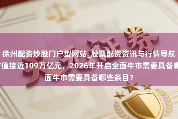 徐州配资炒股门户型网站_股票配资资讯与行情导航 A股总市值接近109万亿元，2026年开启全面牛市需要具备哪些条目？