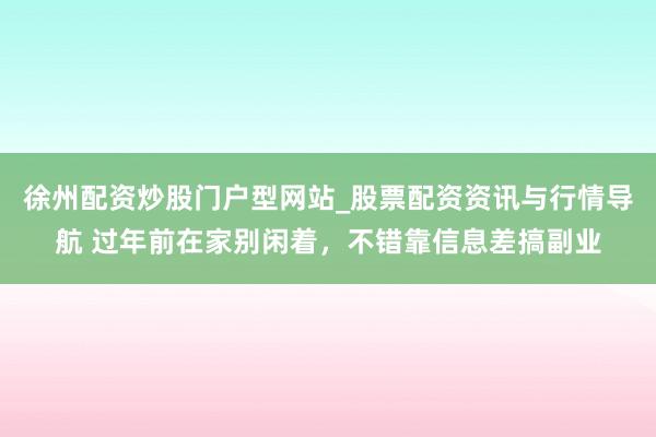 徐州配资炒股门户型网站_股票配资资讯与行情导航 过年前在家别闲着，不错靠信息差搞副业
